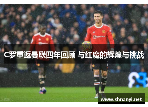 C罗重返曼联四年回顾 与红魔的辉煌与挑战 C罗重返曼联四年回顾 与红魔的辉煌与挑战