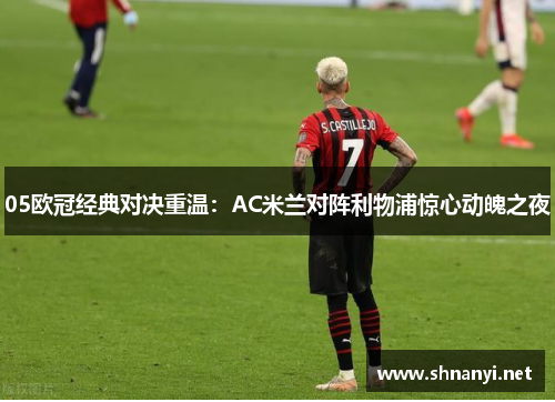 05欧冠经典对决重温:AC米兰对阵利物浦惊心动魄之夜 05欧冠经典对决重温:AC米兰对阵利物浦惊心动魄之夜