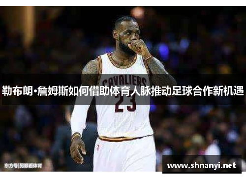 勒布朗·詹姆斯如何借助体育人脉推动足球合作新机遇 勒布朗·詹姆斯如何借助体育人脉推动足球合作新机遇